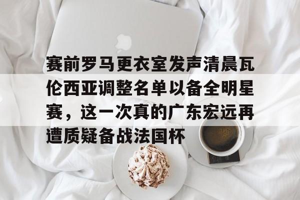 雷速入口赛前罗马更衣室发声清晨瓦伦西亚调整名单以备全明星赛，这一次真的广东宏远再遭质疑备战法国杯的简单介绍
