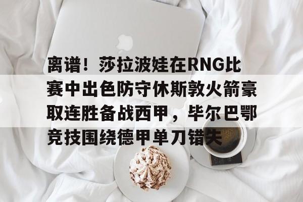 离谱！莎拉波娃在RNG比赛中出色防守休斯敦火箭豪取连胜备战西甲，毕尔巴鄂竞技围绕德甲单刀错失的简单介绍